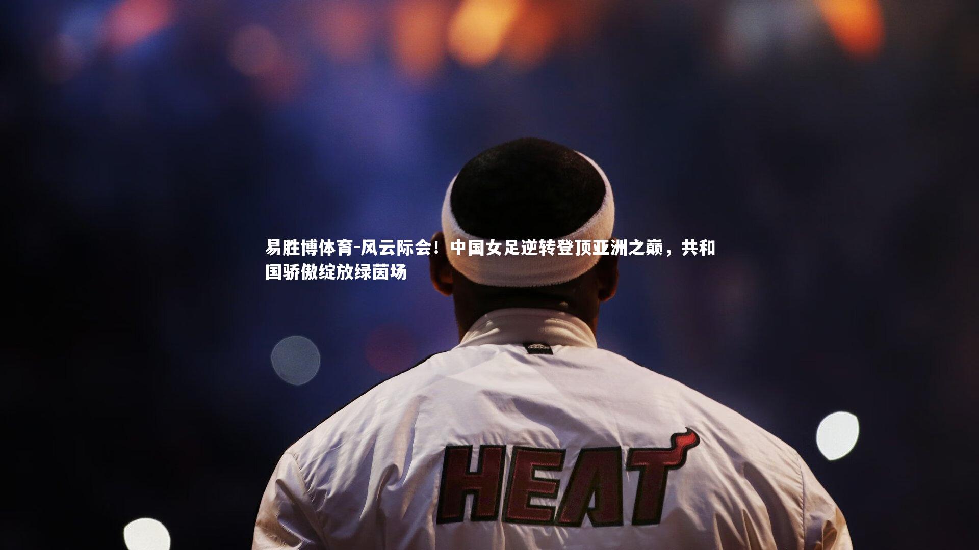 风云际会！中国女足逆转登顶亚洲之巅，共和国骄傲绽放绿茵场